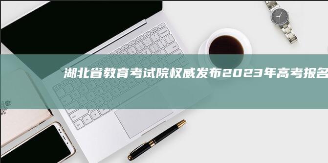 湖北省教育考试院权威发布：2023年高考报名指南及考试政策更新